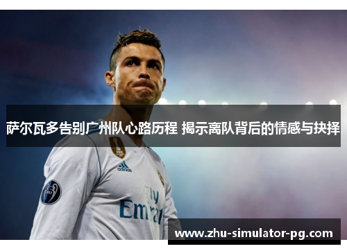 萨尔瓦多告别广州队心路历程 揭示离队背后的情感与抉择