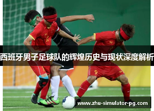 西班牙男子足球队的辉煌历史与现状深度解析 西班牙男子足球队的辉煌历史与现状深度解析