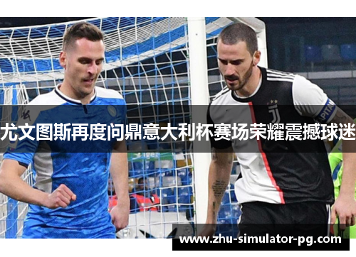 尤文图斯再度问鼎意大利杯赛场荣耀震撼球迷