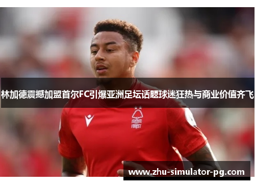 林加德震撼加盟首尔FC引爆亚洲足坛话题球迷狂热与商业价值齐飞