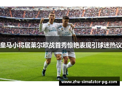 皇马小将居莱尔欧战首秀惊艳表现引球迷热议