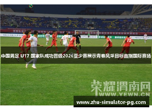 中国男足 U17 国家队成功晋级2026亚少赛展示青春风采目标直指国际赛场 中国男足 U17 国家队成功晋级2026亚少赛展示青春风采目标直指国际赛场