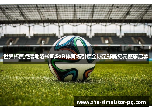 世界杯焦点落地洛杉矶SoFi体育场引领全球足球新纪元盛事启幕 世界杯焦点落地洛杉矶SoFi体育场引领全球足球新纪元盛事启幕
